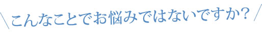 こんなことでお悩みではないですか？