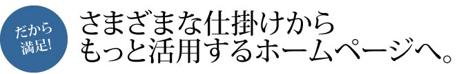 さまざまな仕掛けから
もっと活用するホームページへ。